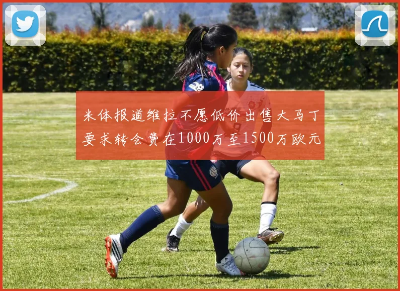 米体报道维拉不愿低价出售大马丁要求转会费在1000万至1500万欧元之间