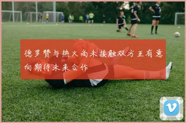 德罗赞与热火尚未接触双方互有意向期待未来合作