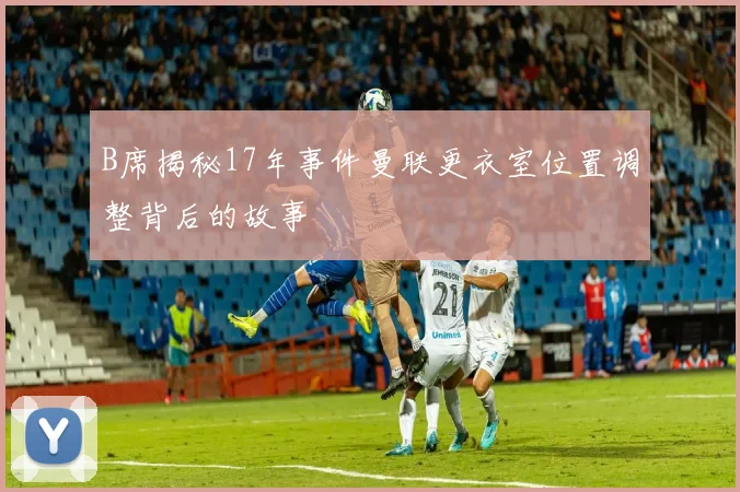 B席揭秘17年事件曼联更衣室位置调整背后的故事