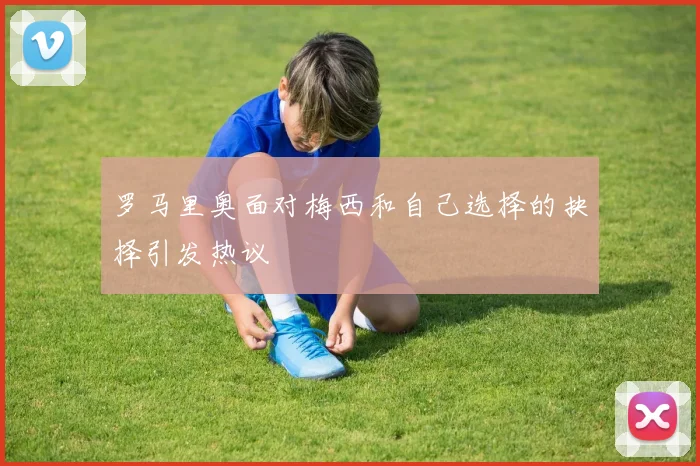 罗马里奥面对梅西和自己选择的抉择引发热议