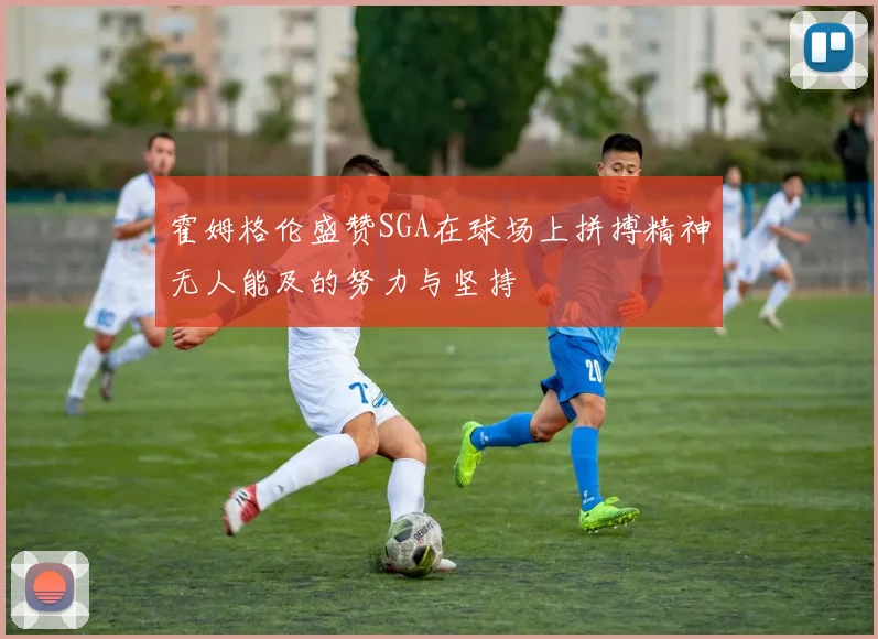 霍姆格伦盛赞SGA在球场上拼搏精神无人能及的努力与坚持