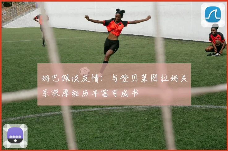 姆巴佩谈友情：与登贝莱图拉姆关系深厚经历丰富可成书