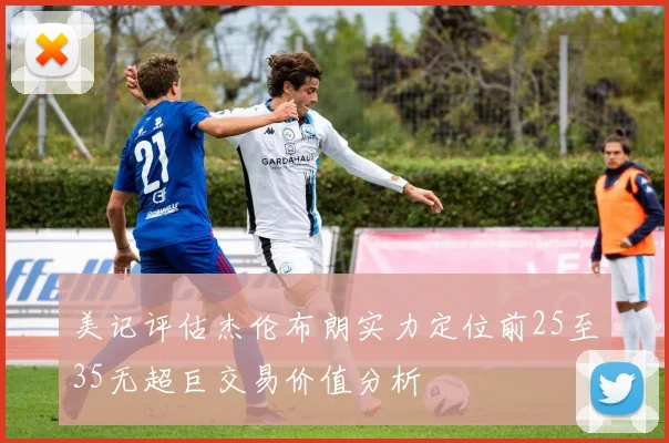美记评估杰伦布朗实力定位前25至35无超巨交易价值分析