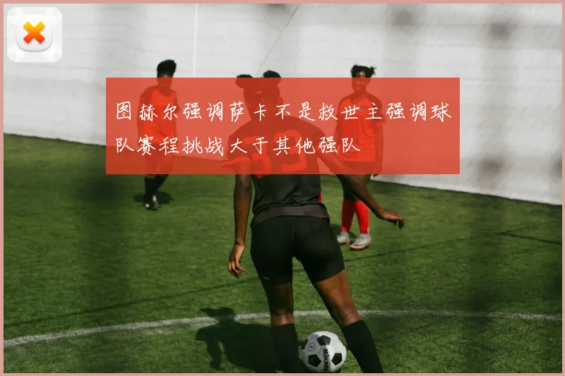 图赫尔强调萨卡不是救世主强调球队赛程挑战大于其他强队