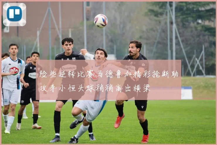 险些逆转比赛马德鲁加精彩抢断助攻李小恒头球稍稍高出横梁