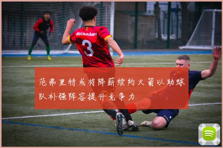 范弗里特或将降薪续约火箭以助球队补强阵容提升竞争力